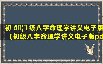 初 🦈 级八字命理学讲义电子版（初级八字命理学讲义电子版pdf）